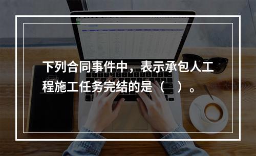 下列合同事件中，表示承包人工程施工任务完结的是（　）。