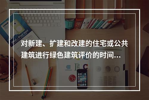 对新建、扩建和改建的住宅或公共建筑进行绿色建筑评价的时间为