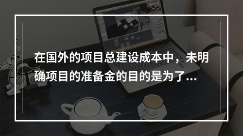 在国外的项目总建设成本中，未明确项目的准备金的目的是为了（）