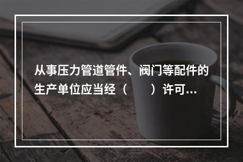 从事压力管道管件、阀门等配件的生产单位应当经（　　）许可，