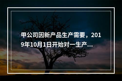 甲公司因新产品生产需要，2019年10月1日开始对一生产设备