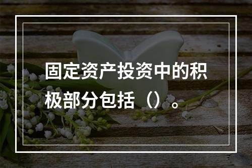 固定资产投资中的积极部分包括（）。