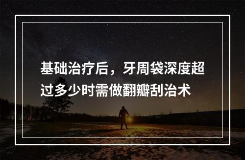 基础治疗后，牙周袋深度超过多少时需做翻瓣刮治术