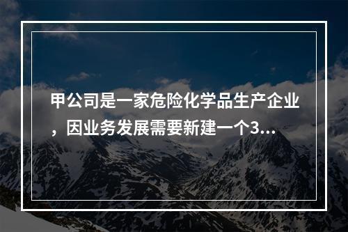 甲公司是一家危险化学品生产企业，因业务发展需要新建一个300