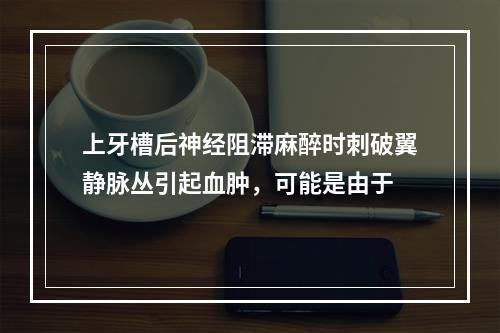 上牙槽后神经阻滞麻醉时刺破翼静脉丛引起血肿，可能是由于