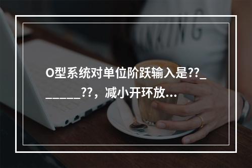 O型系统对单位阶跃输入是??______??，减小开环放大