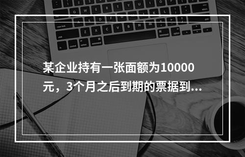 某企业持有一张面额为10000元，3个月之后到期的票据到银行