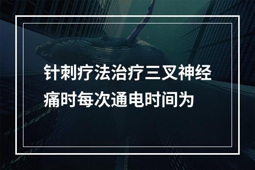 针刺疗法治疗三叉神经痛时每次通电时间为