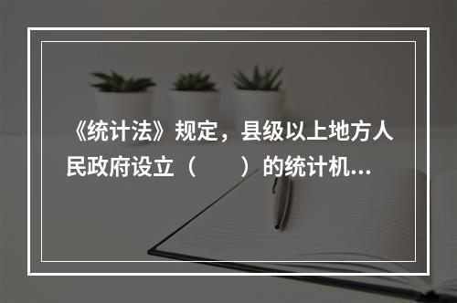 《统计法》规定，县级以上地方人民政府设立（　　）的统计机构