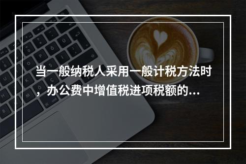 当一般纳税人采用一般计税方法时，办公费中增值税进项税额的抵扣