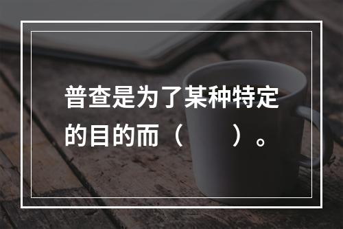 普查是为了某种特定的目的而（　　）。