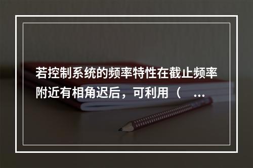 若控制系统的频率特性在截止频率附近有相角迟后，可利用（　　）