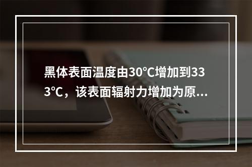 黑体表面温度由30℃增加到333℃，该表面辐射力增加为原来