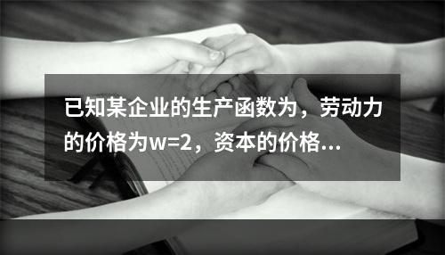 已知某企业的生产函数为，劳动力的价格为w=2，资本的价格为r