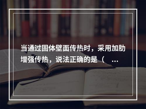 当通过固体壁面传热时，采用加肋增强传热，说法正确的是（　　