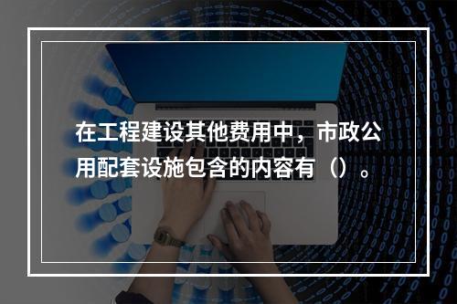 在工程建设其他费用中，市政公用配套设施包含的内容有（）。