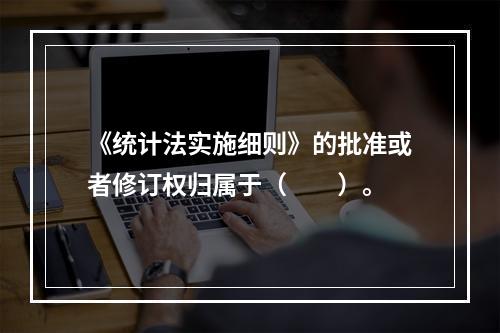 《统计法实施细则》的批准或者修订权归属于（　　）。