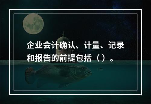 企业会计确认、计量、记录和报告的前提包括（ ）。