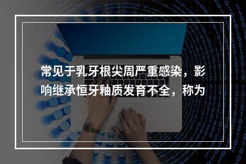 常见于乳牙根尖周严重感染，影响继承恒牙釉质发育不全，称为