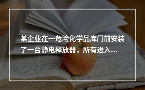 某企业在一危险化学品库门前安装了一台静电释放器，所有进入库内