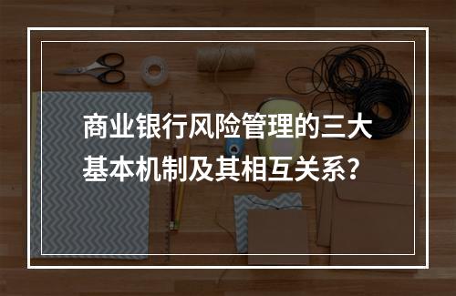 商业银行风险管理的三大基本机制及其相互关系？