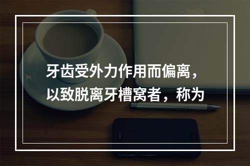 牙齿受外力作用而偏离，以致脱离牙槽窝者，称为