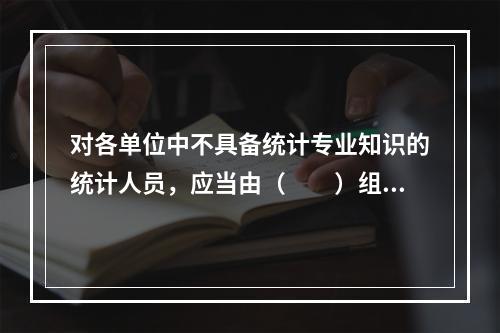 对各单位中不具备统计专业知识的统计人员，应当由（　　）组织