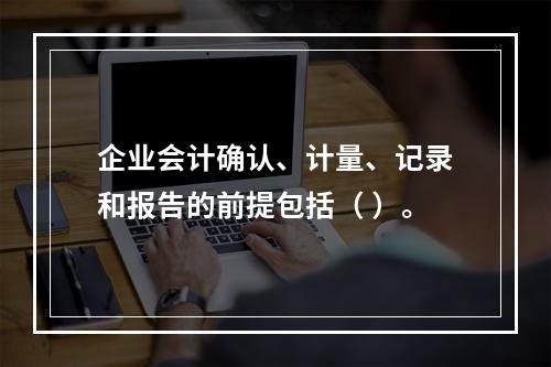 企业会计确认、计量、记录和报告的前提包括（ ）。