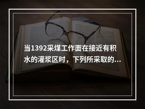 当1392采煤工作面在接近有积水的灌浆区时，下列所采取的措施