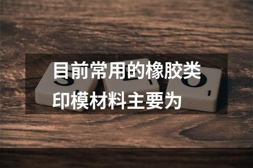 目前常用的橡胶类印模材料主要为