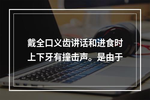 戴全口义齿讲话和进食时上下牙有撞击声。是由于