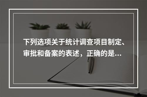 下列选项关于统计调查项目制定、审批和备案的表述，正确的是（