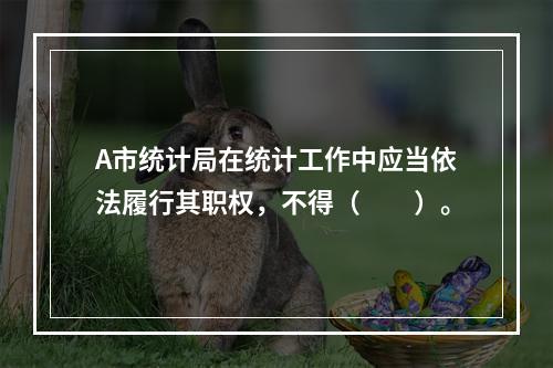 A市统计局在统计工作中应当依法履行其职权，不得（　　）。