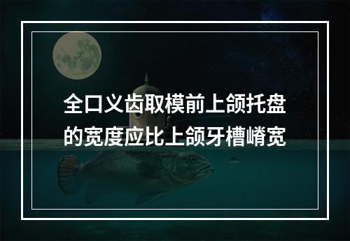 全口义齿取模前上颌托盘的宽度应比上颌牙槽嵴宽