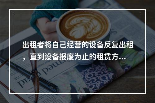 出租者将自己经营的设备反复出租，直到设备报废为止的租赁方式为