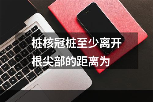 桩核冠桩至少离开根尖部的距离为