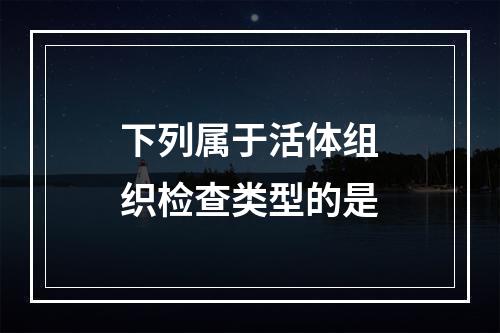 下列属于活体组织检查类型的是