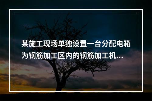 某施工现场单独设置一台分配电箱为钢筋加工区内的钢筋加工机械供