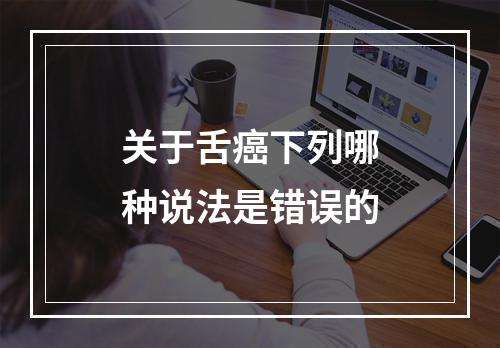 关于舌癌下列哪种说法是错误的