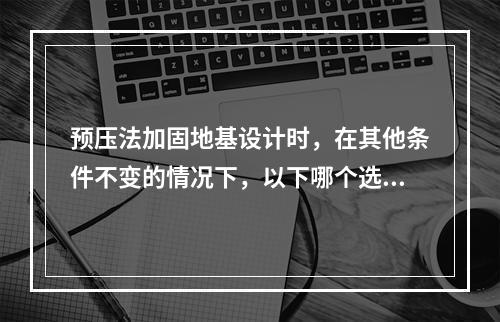 预压法加固地基设计时，在其他条件不变的情况下，以下哪个选项