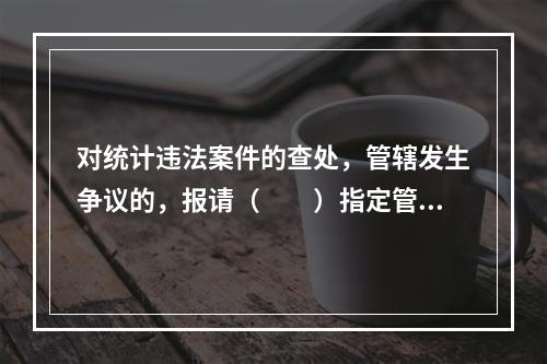 对统计违法案件的查处，管辖发生争议的，报请（　　）指定管辖。