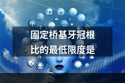 固定桥基牙冠根比的最低限度是