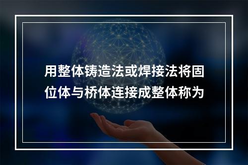 用整体铸造法或焊接法将固位体与桥体连接成整体称为