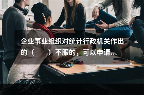 企业事业组织对统计行政机关作出的（　　）不服的，可以申请行