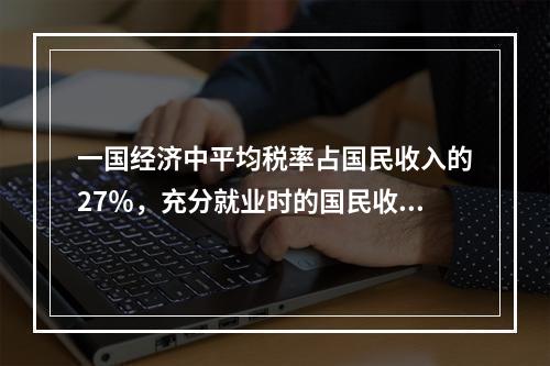 一国经济中平均税率占国民收入的27％，充分就业时的国民收入为