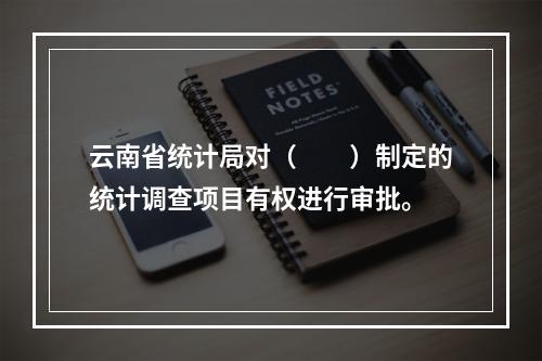 云南省统计局对（　　）制定的统计调查项目有权进行审批。