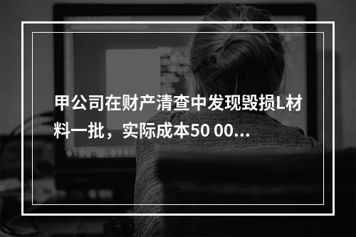 甲公司在财产清查中发现毁损L材料一批，实际成本50 000元