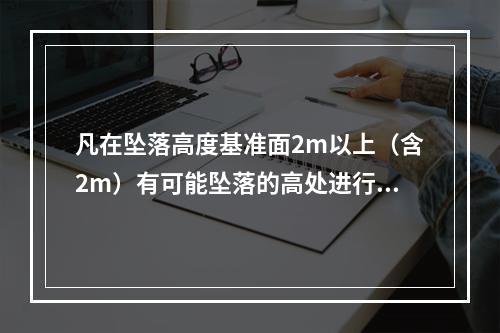 凡在坠落高度基准面2m以上（含2m）有可能坠落的高处进行的作