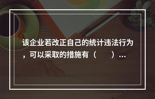 该企业若改正自己的统计违法行为，可以采取的措施有（　　）。