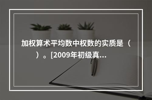 加权算术平均数中权数的实质是（　　）。[2009年初级真题